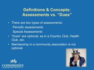 Definitions & Concepts:
          Assessments vs. “Dues”
• There are two types of assessments:
   Periodic assessments
   Special Assessments
• “Dues” are optional, as in a Country Club, Health
  Club, etc.
• Membership in a community association is not
  optional
 