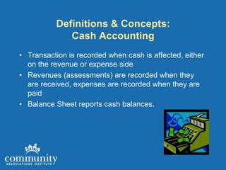 Definitions & Concepts:
             Cash Accounting
• Transaction is recorded when cash is affected, either
  on the revenue or expense side
• Revenues (assessments) are recorded when they
  are received, expenses are recorded when they are
  paid
• Balance Sheet reports cash balances.
 