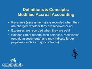 Definitions & Concepts:
      Modified Accrual Accounting
• Revenues (assessments) are recorded when they
  are charged, whether they are received or not
• Expenses are recorded when they are paid
• Balance Sheet reports cash balances, receivables
  (unpaid assessments) and may indicate larger
  payables (such as major contracts).
 