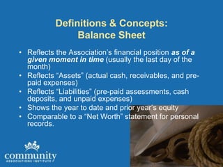 Definitions & Concepts:
                Balance Sheet
• Reflects the Association’s financial position as of a
  given moment in time (usually the last day of the
  month)
• Reflects “Assets” (actual cash, receivables, and pre-
  paid expenses)
• Reflects “Liabilities” (pre-paid assessments, cash
  deposits, and unpaid expenses)
• Shows the year to date and prior year’s equity
• Comparable to a “Net Worth” statement for personal
  records.
 