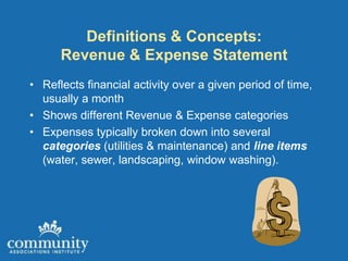 Definitions & Concepts:
      Revenue & Expense Statement
• Reflects financial activity over a given period of time,
  usually a month
• Shows different Revenue & Expense categories
• Expenses typically broken down into several
  categories (utilities & maintenance) and line items
  (water, sewer, landscaping, window washing).
 