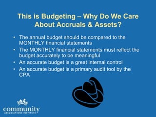 This is Budgeting – Why Do We Care
       About Accruals & Assets?
• The annual budget should be compared to the
  MONTHLY financial statements
• The MONTHLY financial statements must reflect the
  budget accurately to be meaningful
• An accurate budget is a great internal control
• An accurate budget is a primary audit tool by the
  CPA
 
