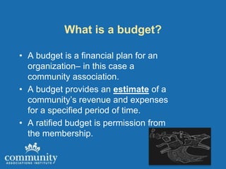 What is a budget?

• A budget is a financial plan for an
  organization– in this case a
  community association.
• A budget provides an estimate of a
  community’s revenue and expenses
  for a specified period of time.
• A ratified budget is permission from
  the membership.
 