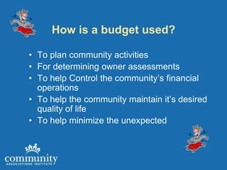 How is a budget used?

• To plan community activities
• For determining owner assessments
• To help Control the community’s financial
  operations
• To help the community maintain it’s desired
  quality of life
• To help minimize the unexpected
 