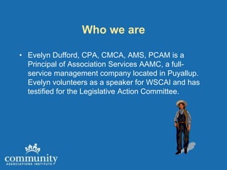 Who we are

• Evelyn Dufford, CPA, CMCA, AMS, PCAM is a
  Principal of Association Services AAMC, a full-
  service management company located in Puyallup.
  Evelyn volunteers as a speaker for WSCAI and has
  testified for the Legislative Action Committee.
 