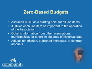 Zero-Based Budgets

• Assumes $0.00 as a starting point for all line items
• Justifies each line item as important to the operation
  of the Association
• Obtains information from other associations,
  municipalities, or others in absence of historical data
• Adjusts for inflation, published increases, or contract
  amounts
 