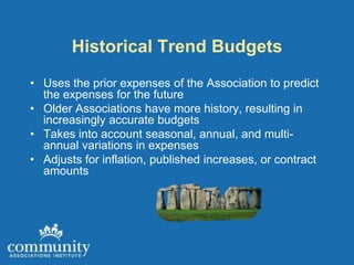 Historical Trend Budgets
• Uses the prior expenses of the Association to predict
  the expenses for the future
• Older Associations have more history, resulting in
  increasingly accurate budgets
• Takes into account seasonal, annual, and multi-
  annual variations in expenses
• Adjusts for inflation, published increases, or contract
  amounts
 