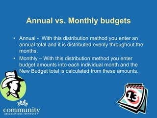 Annual vs. Monthly budgets

• Annual - With this distribution method you enter an
  annual total and it is distributed evenly throughout the
  months.
• Monthly – With this distribution method you enter
  budget amounts into each individual month and the
  New Budget total is calculated from these amounts.
 