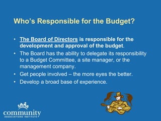 Who’s Responsible for the Budget?

• The Board of Directors is responsible for the
  development and approval of the budget.
• The Board has the ability to delegate its responsibility
  to a Budget Committee, a site manager, or the
  management company.
• Get people involved – the more eyes the better.
• Develop a broad base of experience.
 
