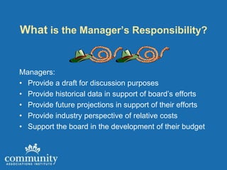 What is the Manager’s Responsibility?


Managers:
• Provide a draft for discussion purposes
• Provide historical data in support of board’s efforts
• Provide future projections in support of their efforts
• Provide industry perspective of relative costs
• Support the board in the development of their budget
 