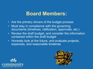 Board Members:
• Are the primary drivers of the budget process
• Must stay in compliance with the governing
  documents (timelines, ratification, approvals, etc.)
• Review the draft budget, and consider the information
  contained within the draft budget
• Honestly look at the future, and evaluate projects,
  expenses, and reasonable timelines
 