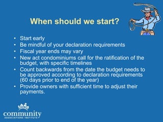 When should we start?
• Start early
• Be mindful of your declaration requirements
• Fiscal year ends may vary
• New act condominiums call for the ratification of the
  budget, with specific timelines
• Count backwards from the date the budget needs to
  be approved according to declaration requirements
  (60 days prior to end of the year)
• Provide owners with sufficient time to adjust their
  payments.
 
