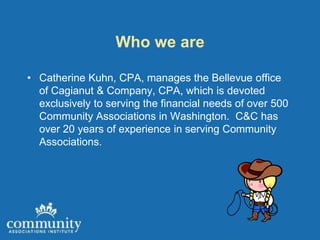 Who we are

• Catherine Kuhn, CPA, manages the Bellevue office
  of Cagianut & Company, CPA, which is devoted
  exclusively to serving the financial needs of over 500
  Community Associations in Washington. C&C has
  over 20 years of experience in serving Community
  Associations.
 