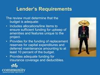 Lender’s Requirements
The review must determine that the
  budget is adequate:
• Includes allocations/line items to
  ensure sufficient funding for upkeep of
  amenities and features unique to the
  project.
• Provides for the funding of replacement
  reserves for capital expenditures and
  deferred maintenance amounting to at
  least 10 percent of the budget.
• Provides adequate funding for
  insurance coverage and deductibles.
 