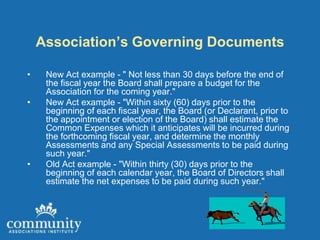 Association’s Governing Documents

•    New Act example - " Not less than 30 days before the end of
     the fiscal year the Board shall prepare a budget for the
     Association for the coming year."
•    New Act example - "Within sixty (60) days prior to the
     beginning of each fiscal year, the Board (or Declarant, prior to
     the appointment or election of the Board) shall estimate the
     Common Expenses which it anticipates will be incurred during
     the forthcoming fiscal year, and determine the monthly
     Assessments and any Special Assessments to be paid during
     such year."
•    Old Act example - "Within thirty (30) days prior to the
     beginning of each calendar year, the Board of Directors shall
     estimate the net expenses to be paid during such year."
 