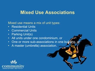 Mixed Use Associations

Mixed use means a mix of unit types:
• Residential Units
• Commercial Units
• Parking Unit(s)
• All units under one condominium, or
• One or more sub-associations in one building, or
• A master (umbrella) association.
 