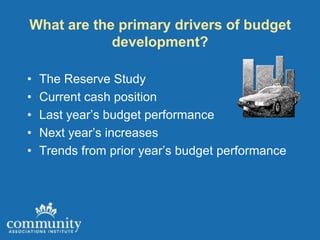 What are the primary drivers of budget
            development?

•   The Reserve Study
•   Current cash position
•   Last year’s budget performance
•   Next year’s increases
•   Trends from prior year’s budget performance
 