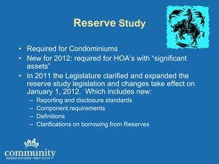 Reserve Study

• Required for Condominiums
• New for 2012: required for HOA’s with “significant
  assets”
• In 2011 the Legislature clarified and expanded the
  reserve study legislation and changes take effect on
  January 1, 2012. Which includes new:
   –   Reporting and disclosure standards
   –   Component requirements
   –   Definitions
   –   Clarifications on borrowing from Reserves
 