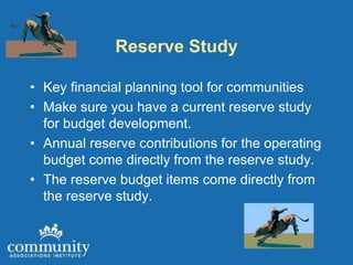 Reserve Study

• Key financial planning tool for communities
• Make sure you have a current reserve study
  for budget development.
• Annual reserve contributions for the operating
  budget come directly from the reserve study.
• The reserve budget items come directly from
  the reserve study.
 