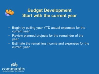 Budget Development
        Start with the current year

• Begin by pulling your YTD actual expenses for the
  current year.
• Review planned projects for the remainder of the
  year.
• Estimate the remaining income and expenses for the
  current year.
 