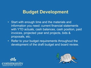 Budget Development

• Start with enough time and the materials and
  information you need: current financial statements
  with YTD actuals, cash balances, cash position, paid
  invoices, projected year end projects, bids &
  proposals, etc.
• Refer to your budget requirements throughout the
  development of the draft budget and board review.
 