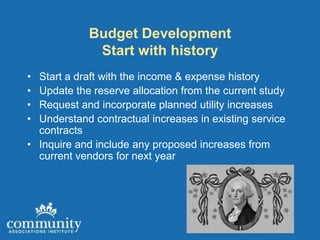Budget Development
             Start with history
• Start a draft with the income & expense history
• Update the reserve allocation from the current study
• Request and incorporate planned utility increases
• Understand contractual increases in existing service
  contracts
• Inquire and include any proposed increases from
  current vendors for next year
 