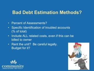 Bad Debt Estimation Methods?

• Percent of Assessments?
• Specific Identification of troubled accounts
  (% of total)
• Include ALL related costs, even if this can be
  billed to owner
• Rent the unit? Be careful legally.
  Budget for it?
 