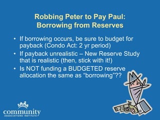 Robbing Peter to Pay Paul:
       Borrowing from Reserves
• If borrowing occurs, be sure to budget for
  payback (Condo Act: 2 yr period)
• If payback unrealistic – New Reserve Study
  that is realistic (then, stick with it!)
• Is NOT funding a BUDGETED reserve
  allocation the same as “borrowing”??
 