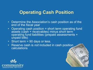 Operating Cash Position
• Determine the Association’s cash position as of the
  end of the fiscal year
• Operating cash position = short term operating fund
  assets (cash + receivables) minus short term
  operating fund liabilities (prepaid assessments +
  unpaid bills)
• Short term = 90 days or less.
• Reserve cash is not included in cash position
  calculations
 
