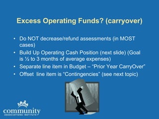 Excess Operating Funds? (carryover)

• Do NOT decrease/refund assessments (in MOST
  cases)
• Build Up Operating Cash Position (next slide) (Goal
  is ½ to 3 months of average expenses)
• Separate line item in Budget – “Prior Year CarryOver”
• Offset line item is “Contingencies” (see next topic)
 