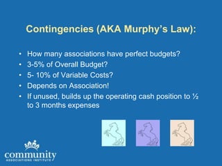 Contingencies (AKA Murphy’s Law):

•   How many associations have perfect budgets?
•   3-5% of Overall Budget?
•   5- 10% of Variable Costs?
•   Depends on Association!
•   If unused, builds up the operating cash position to ½
    to 3 months expenses
 