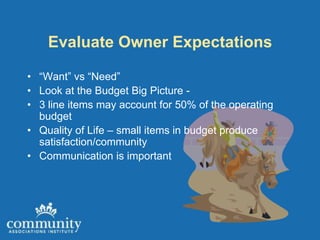 Evaluate Owner Expectations

• “Want” vs “Need”
• Look at the Budget Big Picture -
• 3 line items may account for 50% of the operating
  budget
• Quality of Life – small items in budget produce
  satisfaction/community
• Communication is important
 