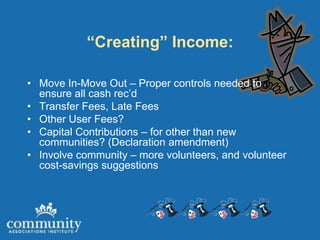 “Creating” Income:

• Move In-Move Out – Proper controls needed to
  ensure all cash rec’d
• Transfer Fees, Late Fees
• Other User Fees?
• Capital Contributions – for other than new
  communities? (Declaration amendment)
• Involve community – more volunteers, and volunteer
  cost-savings suggestions
 