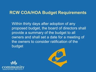 RCW COA/HOA Budget Requirements

Within thirty days after adoption of any
proposed budget, the board of directors shall
provide a summary of the budget to all
owners and shall set a date for a meeting of
the owners to consider ratification of the
budget
 