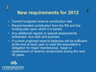 New requirements for 2012
• Current budgeted reserve contribution rate
• Recommended contribution from the RS and the
  funding plan upon which it is based.
• Any additional regular or special assessments
  scheduled, due date and purpose.
• If current projected reserve balances will be sufficient
  at the end of each year to meet the association’s
  obligation for major maintenance, repair or
  replacement of reserve components during the next
  30 years.
 