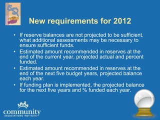 New requirements for 2012
• If reserve balances are not projected to be sufficient,
  what additional assessments may be necessary to
  ensure sufficient funds.
• Estimated amount recommended in reserves at the
  end of the current year, projected actual and percent
  funded.
• Estimated amount recommended in reserves at the
  end of the next five budget years, projected balance
  each year.
• If funding plan is implemented, the projected balance
  for the next five years and % funded each year.
 