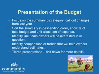 Presentation of the Budget
• Focus on the summary by category, call out changes
  from last year.
• Sort the summary in descending order, show % of
  total budget and unit allocation of expense.
• Identify line items owners will be interested in or
  question.
• Identify comparisons or trends that will help owners
  understand estimates.
• Tiered presentations – drill down for more details
 