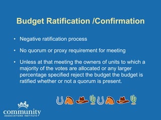 Budget Ratification /Confirmation

• Negative ratification process

• No quorum or proxy requirement for meeting

• Unless at that meeting the owners of units to which a
  majority of the votes are allocated or any larger
  percentage specified reject the budget the budget is
  ratified whether or not a quorum is present.
 