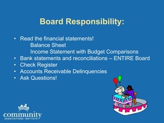 Board Responsibility:
• Read the financial statements!
      Balance Sheet
      Income Statement with Budget Comparisons
• Bank statements and reconciliations – ENTIRE Board
• Check Register
• Accounts Receivable Delinquencies
• Ask Questions!
 