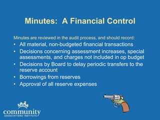 Minutes: A Financial Control
Minutes are reviewed in the audit process, and should record:
• All material, non-budgeted financial transactions
• Decisions concerning assessment increases, special
  assessments, and charges not included in op budget
• Decisions by Board to delay periodic transfers to the
  reserve account
• Borrowings from reserves
• Approval of all reserve expenses
 