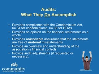 Audits:
        What They Do Accomplish

• Provides compliance with the Condominium Act,
  64.34 for condominiums, 64.38 for HOAs
• Provides an opinion on the financial statements as a
  whole
• Provides reasonable assurance that the statements
  are free of material misstatements
• Provide an overview and understanding of the
  association’s financial controls
• Provide audit adjustments (if requested or
  necessary).
 