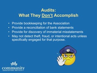 Audits:
         What They Don’t Accomplish
•   Provide bookkeeping for the Association
•   Provide a reconciliation of bank statements
•   Provide for discovery of immaterial misstatements
•   May not detect theft, fraud, or intentional acts unless
    specifically engaged for that purpose.
 
