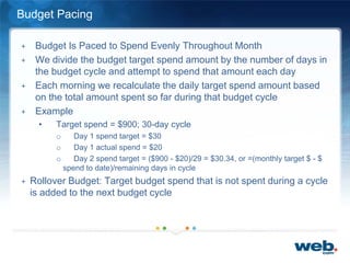 Budget Pacing
+ Budget Is Paced to Spend Evenly Throughout Month
+ We divide the budget target spend amount by the number of days in
the budget cycle and attempt to spend that amount each day
+ Each morning we recalculate the daily target spend amount based
on the total amount spent so far during that budget cycle
+ Example
• Target spend = $900; 30-day cycle
o Day 1 spend target = $30
o Day 1 actual spend = $20
o Day 2 spend target = ($900 - $20)/29 = $30.34, or =(monthly target $ - $
spend to date)/remaining days in cycle
+ Rollover Budget: Target budget spend that is not spent during a cycle
is added to the next budget cycle
 