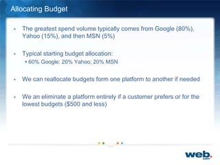 Allocating Budget
+ The greatest spend volume typically comes from Google (80%),
Yahoo (15%), and then MSN (5%)
+ Typical starting budget allocation:
+ 60% Google; 20% Yahoo; 20% MSN
+ We can reallocate budgets form one platform to another if needed
+ We an eliminate a platform entirely if a customer prefers or for the
lowest budgets ($500 and less)
 
