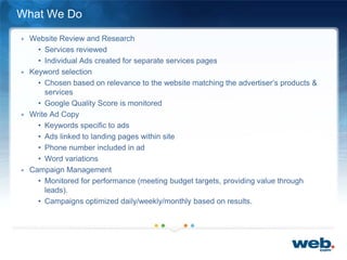 What We Do
+ Website Review and Research
• Services reviewed
• Individual Ads created for separate services pages
+ Keyword selection
• Chosen based on relevance to the website matching the advertiser’s products &
services
• Google Quality Score is monitored
+ Write Ad Copy
• Keywords specific to ads
• Ads linked to landing pages within site
• Phone number included in ad
• Word variations
+ Campaign Management
• Monitored for performance (meeting budget targets, providing value through
leads).
• Campaigns optimized daily/weekly/monthly based on results.
 