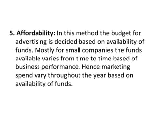 5. Affordability: In this method the budget for
advertising is decided based on availability of
funds. Mostly for small companies the funds
available varies from time to time based of
business performance. Hence marketing
spend vary throughout the year based on
availability of funds.
 