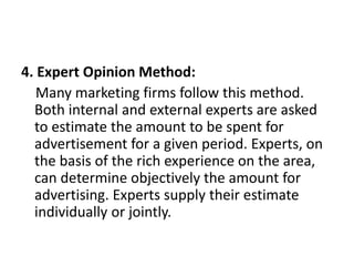 4. Expert Opinion Method:
Many marketing firms follow this method.
Both internal and external experts are asked
to estimate the amount to be spent for
advertisement for a given period. Experts, on
the basis of the rich experience on the area,
can determine objectively the amount for
advertising. Experts supply their estimate
individually or jointly.
 