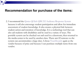Recommendation for purchase of the items: 2.   I recommend the  Qomo   QClick  QIR 232 Audience Response System  because it will also encourage student participation and allow for immediate assessment of student knowledge. It also creates a physical link between student action and retention of knowledge. It is a technology tool that can also aid students with disabilities and be used in a variety of ways. The portable system can be checked out and used in a classroom, then returned to the media center to be used by another class. There arev32 remotes so the system can accommodate a large class. I chose  Touchboards  again as the vendor because of price and because I can purchase multiple items from one vendor. 