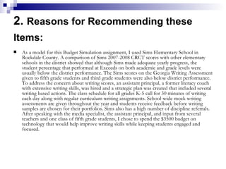 2.  Reasons for Recommending these Items:   As a model for this Budget Simulation assignment, I used Sims Elementary School in Rockdale County. A comparison of Sims 2007-2008 CRCT scores with other elementary schools in the district showed that although Sims made adequate yearly progress, the student percentage that performed at Exceeds on both academic and grade levels were usually below the district performance. The Sims scores on the Georgia Writing Assessment given to fifth grade students and third grade students were also below district performance. To address the concern about writing scores, an assistant principal, a former literacy coach with extensive writing skills, was hired and a strategic plan was created that included several writing based actions. The class schedule for all grades K-5 call for 30 minutes of writing each day along with regular curriculum writing assignments. School-wide mock writing assessments are given throughout the year and students receive feedback before writing samples are chosen for their portfolios. Sims also has a high number of discipline referrals. After speaking with the media specialist, the assistant principal, and input from several teachers and one class of fifth grade students, I chose to spend the $3500 budget on technology that would help improve writing skills while keeping students engaged and focused.  