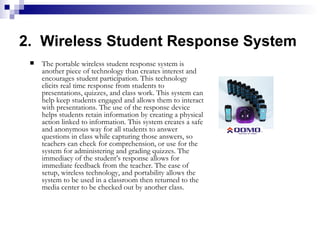 2.  Wireless Student Response System The portable wireless student response system is another piece of technology than creates interest and encourages student participation. This technology elicits real time response from students to presentations, quizzes, and class work. This system can help keep students engaged and allows them to interact with presentations. The use of the response device helps students retain information by creating a physical action linked to information. This system creates a safe and anonymous way for all students to answer questions in class while capturing those answers, so teachers can check for comprehension, or use for the system for administering and grading quizzes. The immediacy of the student’s response allows for immediate feedback from the teacher. The ease of setup, wireless technology, and portability allows the system to be used in a classroom then returned to the media center to be checked out by another class.  